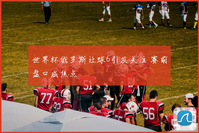 世界杯俄罗斯让球6引发关注 赛前盘口成焦点