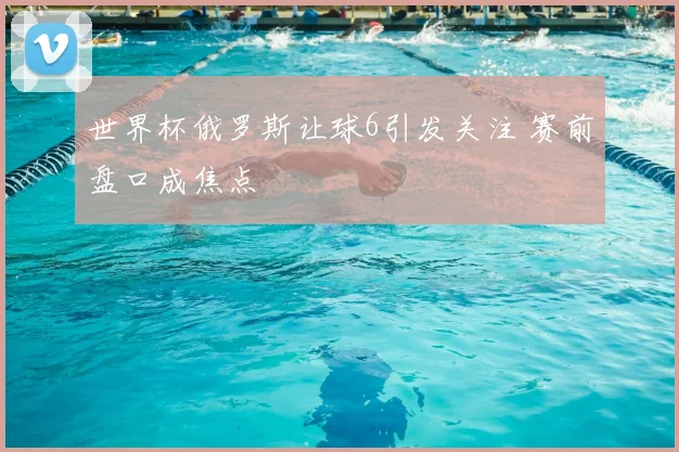 世界杯俄罗斯让球6引发关注 赛前盘口成焦点